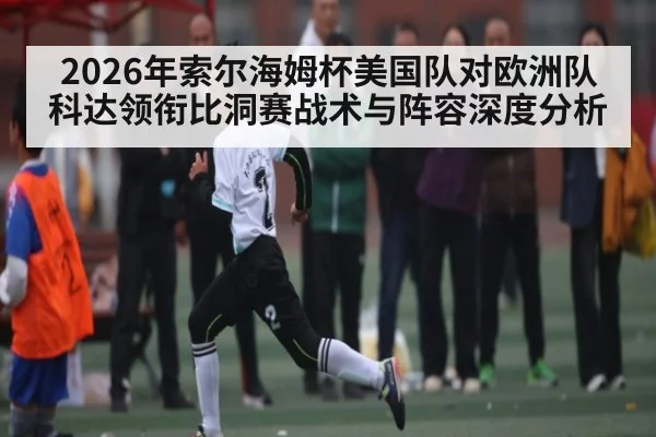 2026年索尔海姆杯美国队对欧洲队 科达领衔比洞赛战术与阵容深度分析