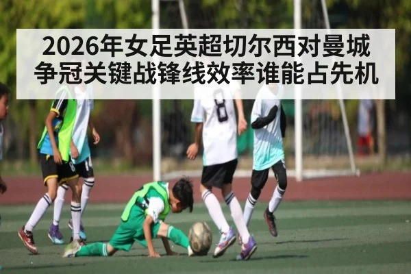 2026年女足英超切尔西对曼城争冠关键战锋线效率谁能占先机