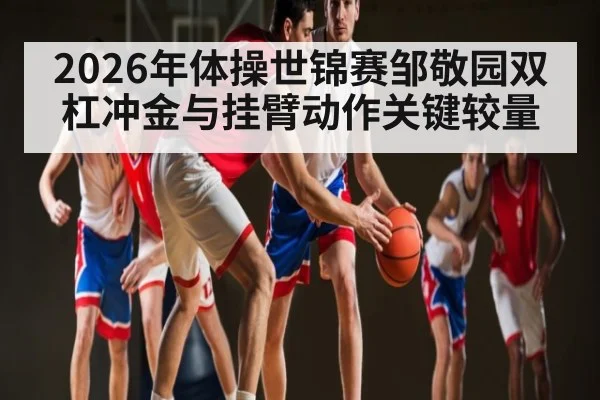 2026年体操世锦赛邹敬园双杠冲金与挂臂动作关键较量