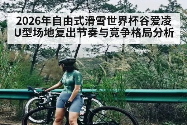 2026年自由式滑雪世界杯谷爱凌U型场地复出节奏与竞争格局分析